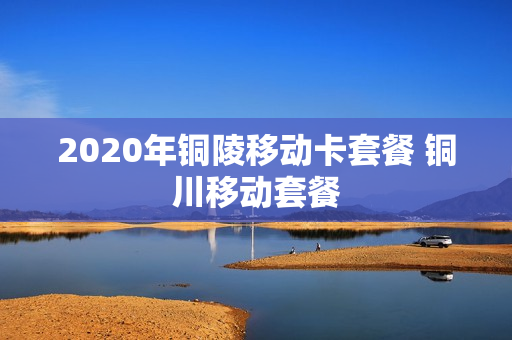 2020年铜陵移动卡套餐 铜川移动套餐