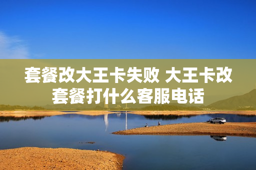 套餐改大王卡失败 大王卡改套餐打什么客服电话