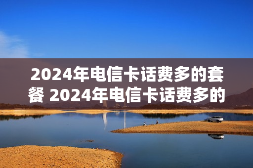 2024年电信卡话费多的套餐 2024年电信卡话费多的套餐是什么