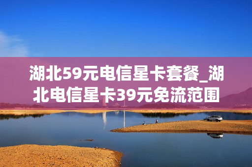 湖北59元电信星卡套餐_湖北电信星卡39元免流范围