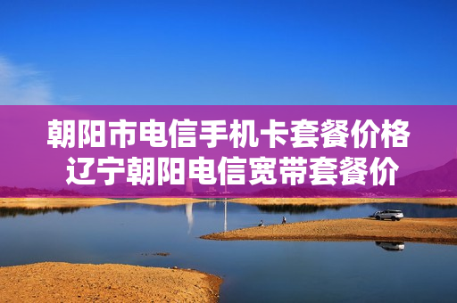 朝阳市电信手机卡套餐价格 辽宁朝阳电信宽带套餐价格表