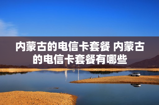 内蒙古的电信卡套餐 内蒙古的电信卡套餐有哪些