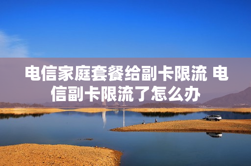 电信家庭套餐给副卡限流 电信副卡限流了怎么办