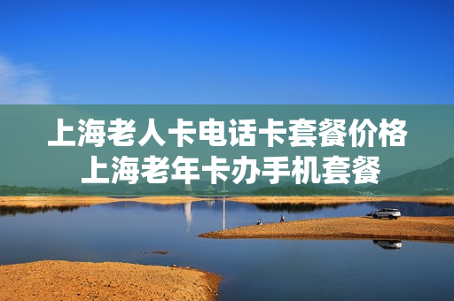 上海老人卡电话卡套餐价格 上海老年卡办手机套餐