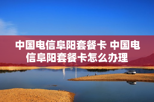 中国电信阜阳套餐卡 中国电信阜阳套餐卡怎么办理