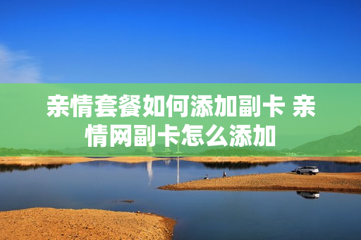 亲情套餐如何添加副卡 亲情网副卡怎么添加