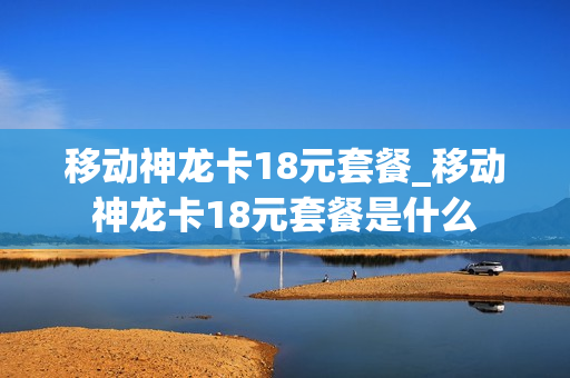 移动神龙卡18元套餐_移动神龙卡18元套餐是什么