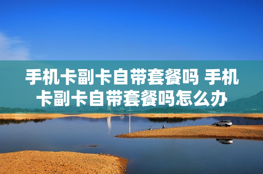 手机卡副卡自带套餐吗 手机卡副卡自带套餐吗怎么办