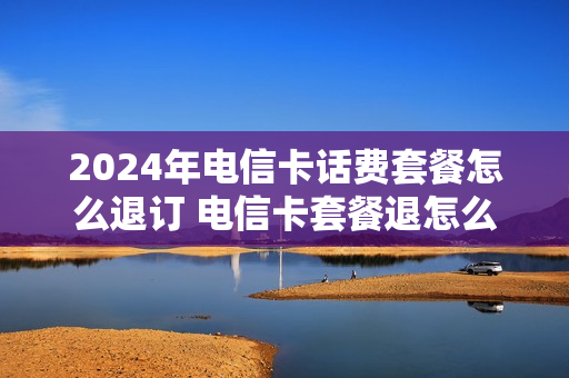 2024年电信卡话费套餐怎么退订 电信卡套餐退怎么取消
