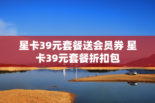星卡39元套餐送会员券 星卡39元套餐折扣包
