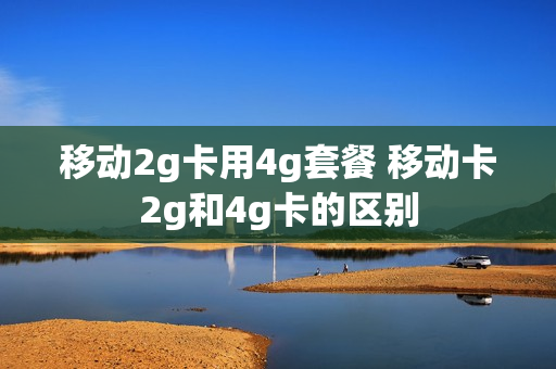移动2g卡用4g套餐 移动卡2g和4g卡的区别