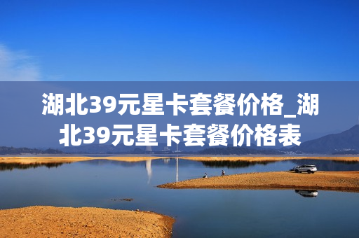 湖北39元星卡套餐价格_湖北39元星卡套餐价格表