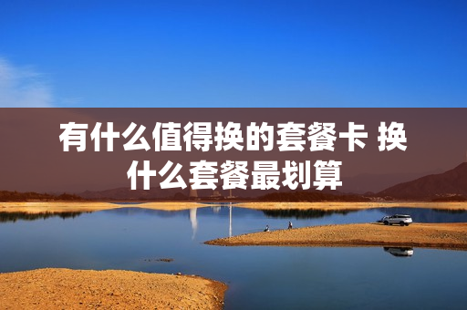 有什么值得换的套餐卡 换什么套餐最划算