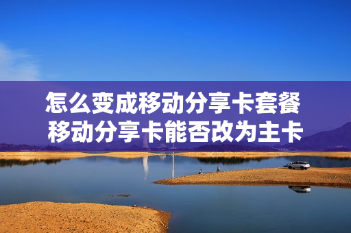 怎么变成移动分享卡套餐 移动分享卡能否改为主卡