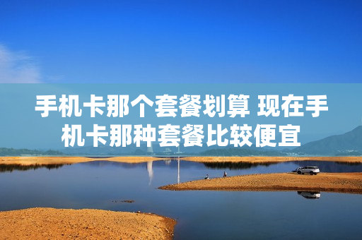 手机卡那个套餐划算 现在手机卡那种套餐比较便宜