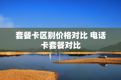 套餐卡区别价格对比 电话卡套餐对比