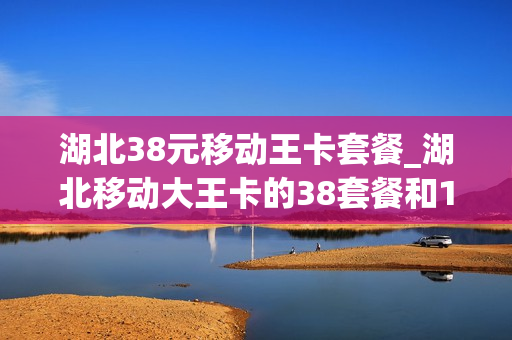 湖北38元移动王卡套餐_湖北移动大王卡的38套餐和18套餐哪个好