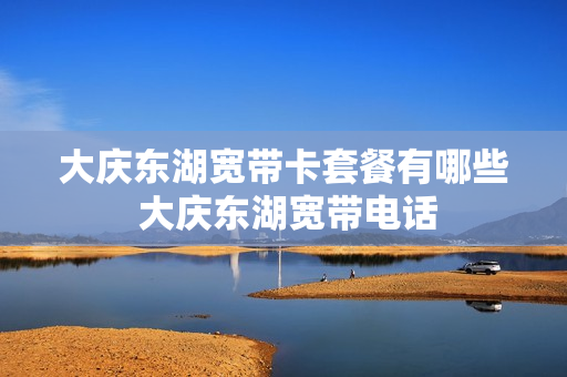 大庆东湖宽带卡套餐有哪些 大庆东湖宽带电话