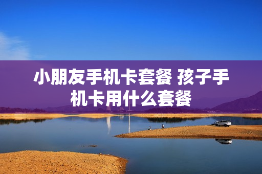 小朋友手机卡套餐 孩子手机卡用什么套餐