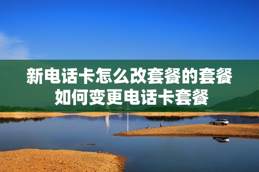 新电话卡怎么改套餐的套餐 如何变更电话卡套餐