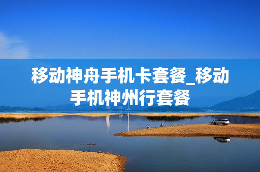 移动神舟手机卡套餐_移动手机神州行套餐