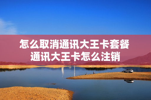 怎么取消通讯大王卡套餐 通讯大王卡怎么注销
