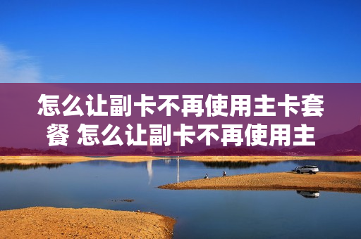 怎么让副卡不再使用主卡套餐 怎么让副卡不再使用主卡套餐流量