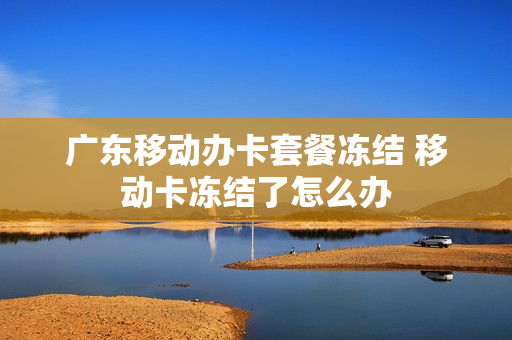 广东移动办卡套餐冻结 移动卡冻结了怎么办