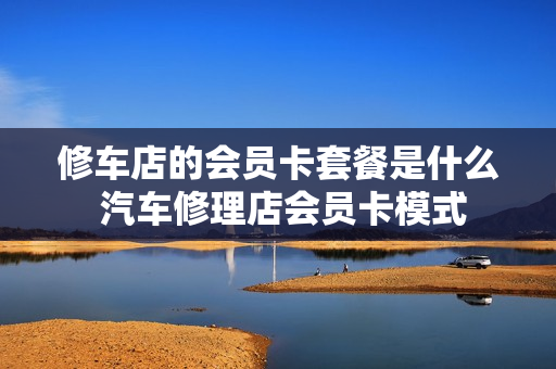 修车店的会员卡套餐是什么 汽车修理店会员卡模式