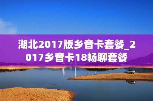 湖北2017版乡音卡套餐_2017乡音卡18畅聊套餐