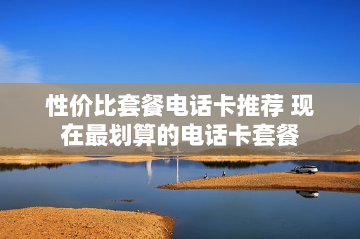 性价比套餐电话卡推荐 现在最划算的电话卡套餐