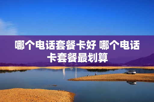 哪个电话套餐卡好 哪个电话卡套餐最划算