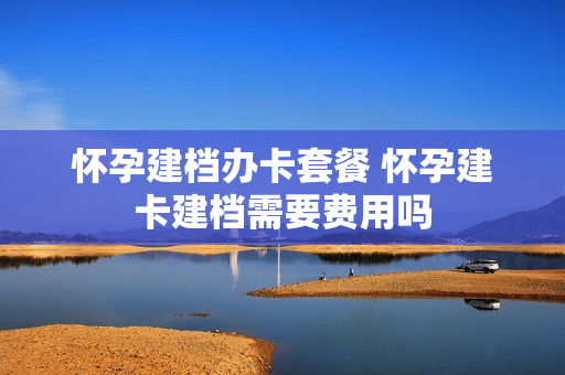 怀孕建档办卡套餐 怀孕建卡建档需要费用吗