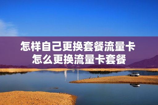 怎样自己更换套餐流量卡 怎么更换流量卡套餐