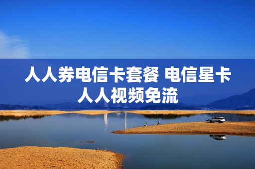 人人券电信卡套餐 电信星卡人人视频免流