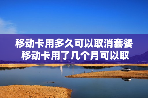 移动卡用多久可以取消套餐 移动卡用了几个月可以取消吗
