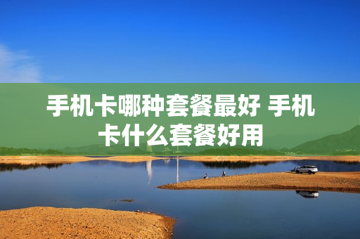 手机卡哪种套餐最好 手机卡什么套餐好用