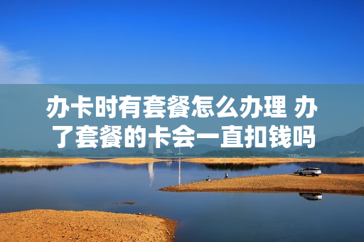 办卡时有套餐怎么办理 办了套餐的卡会一直扣钱吗