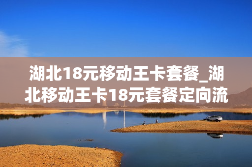 湖北18元移动王卡套餐_湖北移动王卡18元套餐定向流量怎么用