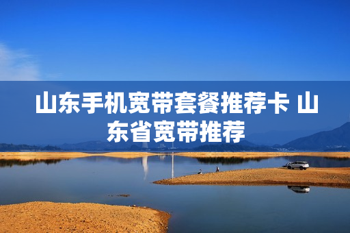 山东手机宽带套餐推荐卡 山东省宽带推荐