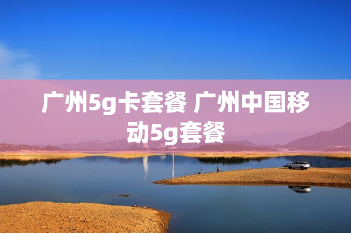 广州5g卡套餐 广州中国移动5g套餐