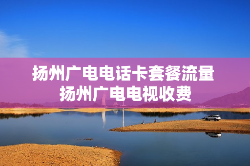 扬州广电电话卡套餐流量 扬州广电电视收费