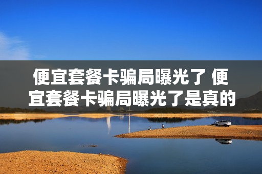 便宜套餐卡骗局曝光了 便宜套餐卡骗局曝光了是真的吗