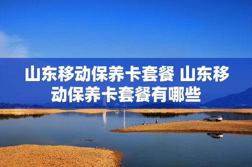 山东移动保养卡套餐 山东移动保养卡套餐有哪些