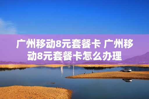 广州移动8元套餐卡 广州移动8元套餐卡怎么办理