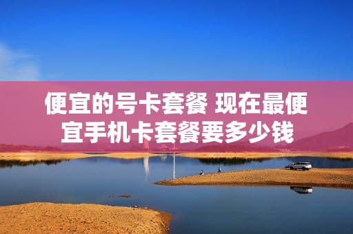 便宜的号卡套餐 现在最便宜手机卡套餐要多少钱
