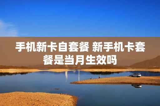 手机新卡自套餐 新手机卡套餐是当月生效吗