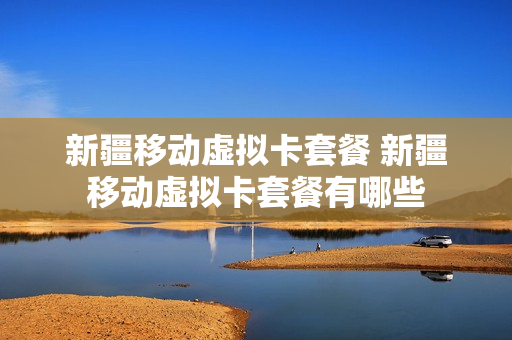 新疆移动虚拟卡套餐 新疆移动虚拟卡套餐有哪些