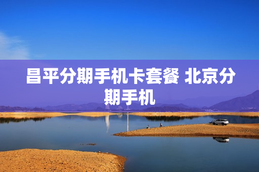 昌平分期手机卡套餐 北京分期手机