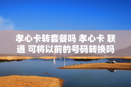 孝心卡转套餐吗 孝心卡 联通 可将以前的号码转换吗